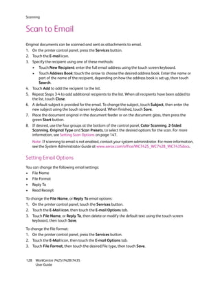 Scanning


Scan to Email
Original documents can be scanned and sent as attachments to email.
1. On the printer control panel, press the Services button.
2. Touch the E-mail icon.
3. Specify the recipient using one of these methods:
    • Touch New Recipient: enter the full email address using the touch screen keyboard.
    • Touch Address Book: touch the arrow to choose the desired address book. Enter the name or
        part of the name of the recipient, depending on how the address book is set up, then touch
        Search.
4. Touch Add to add the recipient to the list.
5. Repeat Steps 3-4 to add additional recipients to the list. When all recipients have been added to
    the list, touch Close.
6. A default subject is provided for the email. To change the subject, touch Subject, then enter the
    new subject using the touch screen keyboard. When finished, touch Save.
7. Place the document original in the document feeder or on the document glass, then press the
    green Start button.
8. If desired, use the four groups at the bottom of the control panel, Color Scanning, 2-Sided
    Scanning, Original Type and Scan Presets, to select the desired options for the scan. For more
    information, see Setting Scan Options on page 147.
   Note: If scanning to email is not enabled, contact your system administrator. For more information,
   see the System Administrator Guide at www.xerox.com/office/WC7425_WC7428_WC7435docs.

Setting Email Options
You can change the following email settings:
• File Name
• File Format
• Reply To
• Read Receipt

To change the File Name, or Reply To email options:
1. On the printer control panel, touch the Services button.
2. Touch the E-Mail icon, then touch the E-mail Options tab.
3. Touch File Name, or Reply To, then delete or modify the default text using the touch screen
    keyboard, then touch Save.

To change the file format:
1. On the printer control panel, press the Services button.
2. Touch the E-Mail icon, then touch the E-mail Options tab.
3. Touch File Format, then touch the desired file type, then touch Save.


128 WorkCentre 7425/7428/7435
    User Guide
 