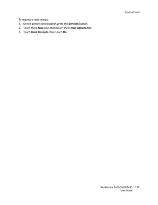 Scan to Email

To request a read receipt:
1. On the printer control panel, press the Services button.
2. Touch the E-Mail icon, then touch the E-mail Options tab.
3. Touch Read Receipts, then touch On.




                                                               WorkCentre 7425/7428/7435    129
                                                                               User Guide
 
