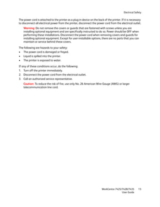 Electrical Safety

The power cord is attached to the printer as a plug-in device on the back of the printer. If it is necessary
to disconnect all electrical power from the printer, disconnect the power cord from the electrical outlet.
    Warning: Do not remove the covers or guards that are fastened with screws unless you are
    installing optional equipment and are specifically instructed to do so. Power should be OFF when
    performing these installations. Disconnect the power cord when removing covers and guards for
    installing optional equipment. Except for user-installable options, there are no parts that you can
    maintain or service behind these covers.

The following are hazards to your safety:
• The power cord is damaged or frayed.
• Liquid is spilled into the printer.
• The printer is exposed to water.

If any of these conditions occur, do the following:
1. Turn off the printer immediately.
2. Disconnect the power cord from the electrical outlet.
3. Call an authorized service representative.
    Caution: To reduce the risk of fire, use only No. 26 American Wire Gauge (AWG) or larger
    telecommunication line cord.




                                                                         WorkCentre 7425/7428/7435        13
                                                                                         User Guide
 