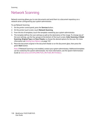 Scanning


Network Scanning
Network scanning allows you to scan documents and send them to a document repository on a
network server configured by your system administrator.

To use Network Scanning:
1. On the printer control panel, press the Services button.
2. On the printer touch screen, touch Network Scanning.
3. From the list of templates, touch the template created by your system administrator.
4. The template defines the scan settings as well as the destination of the image. To change any of
    the scan settings, use the four groups at the bottom of the touch screen, Color Scanning, 2-Sided
    Scanning, Original Type and Scan Presets, to choose the desired options for the scan. For more
    information see Setting Scan Options on page 147.
5. Place the document original in the document feeder or on the document glass, then press the
    green Start button.
   Note: If Network Scanning is not enabled, contact your system administrator. Additional templates
   can be created by the system administrator. For more information, see the System Administrator
   Guide at www.xerox.com/office/WC7425_WC7428_WC7435docs.




130 WorkCentre 7425/7428/7435
    User Guide
 