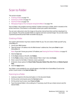 Scan to Folder


Scan to Folder
This section includes:
• Creating a Folder on page 131
• Scanning to a Folder on page 131
• Send from Folder on page 132
• Managing Images at Your Computer Using CentreWare IS on page 144

Scan to Folder is the simplest scanning method. It allows scanning to a folder, which is located on the
printer hard drive. If this feature is not enabled, contact your system administrator.

You can scan a document, store the image on the printer internal hard drive and then download it to
your computer. The printer provides folders to organize and store scanned images. You can also create
a password-protected private folder accessible only by you.

Creating a Folder
Your system administrator may have created a folder for you. You can create a folder yourself using
CentreWare IS.
1. Launch your Web browser.
2. Type the printer’s IP address into the Web browser’s address bar, then press Enter to open
   CentreWare IS.
     Note: If you don’t know your printer’s IP address, see Viewing the Printer IP Address: on page 42.
3. Click the Scan tab.
4. In the Scan window on the left, click Folders.
5. In the Folder window, choose a folder labeled “(Not in Use)”, then click Create.
6. Enter a name for the folder. If desired, create a password.
7. If desired, choose options for Check Folder Passcode, Delete Files after Print and Delete Expired
   Files.
8. Click the Apply button.

Your folder is now available for use, and will appear in the folder list in CentreWare IS and on the
printer’s touch screen in the Scan to Folder tab.

Scanning to a Folder
1.   Load your original on the document glass or in the document feeder.
2.   On the printer control panel, press the Services button.
3.   On the printer touch screen, touch Scan to Folder.
4.   Touch the desired folder in the scrolling list. If necessary, touch the up or down arrow to see the
     desired folder.



                                                                         WorkCentre 7425/7428/7435      131
                                                                                         User Guide
 