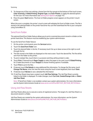 Scanning

5. To change any of the scan settings, choose from the four groups at the bottom of the touch screen,
   Color Scanning, 2-Sided Printing, Original Type, and Scan Presets, to apply the desired options
   for the scan. For more information see Setting Scan Options on page 147.
6. Press the green Start button. The Scan to Folder progress screen appears on the printer’s touch
   screen.

When the scan is complete, the printer’s touch screen will redisplay the Scan to Folder screen. The file is
stored in the selected folder on the printer hard drive You can then download the file to your computer
using CentreWare IS.

Send from Folder
The optional Send from Folder feature allows you to print a scanned document stored in a folder on the
printer hard drive. This feature must be enabled by your system administrator.

To use the Send from Folder feature:
1. On the printer control panel, press the Services button.
2. Touch the Send from Folder icon.
3. Touch the desired folder in the list. If necessary touch the up or down arrow at the right to scroll
    through the list.
4. The files stored in the folder are displayed on the next screen. Touch the desired file. The file will be
    sent from the folder to the printer.
5. To print multiple files, touch them in succession and they will be printed in order.
6. Touch Print. If desired touch Paper Supply to select the paper to be used, touch 2-Sided Printing
    for 2-Sided documents or touch Output to choose finishing options if available.
7. Touch Print to print the files.
8. If desired, touch File Details to view additional file information. To change the file name, touch
    Change File Name, enter the new file name using the touch screen keyboard, then touch Save.
9. If desired, touch Review to see a detailed file information
10. If Job Flow Sheets have been created, touch Job Flow Settings. The Job Flow Sheet currently
    linked to the folder is displayed. To make changes, touch Cut Link, Create/Change Links or Select
    Job Flow Sheet.
    Note: If Send from Folder is not enabled, contact your system administrator. For more information,
    see the System Administrator Guide at www.xerox.com/office/WC7425_WC7428_WC7435docs.

Using Job Flow Sheets
Job Flow Sheets allow you to execute a series of registered actions. The target of a Job Flow Sheet is a
document stored in a folder.

Job Flow Sheets are created by the system administrator. For more information, see the System
Administrator Guide at www.xerox.com/office/WC7425_WC7428_WC7435docs.




132 WorkCentre 7425/7428/7435
    User Guide
 