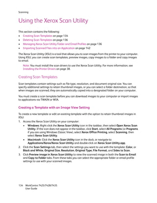 Scanning


Using the Xerox Scan Utility
This section contains the following:
• Creating Scan Templates on page 134
• Deleting Scan Templates on page 136
• Managing Xerox Scan Utility Folder and Email Profiles on page 136
• Importing Scanned Files into an Application on page 142

The Xerox Scan Utility (XSU) is a tool that allows you to scan images from the printer to your computer.
Using XSU, you can create scan templates, preview images, copy images to a folder and copy images
to email.
    Note: You must install the scan drivers to use the Xerox Scan Utility. For more information, see
    Installing the Printer Drivers on page 38.

Creating Scan Templates
Scan templates contain settings such as file type, resolution, and document original size. You can
specify additional settings to retain thumbnail images, or you can select a folder destination, so that
when images are scanned, they are automatically copied into a designated folder on your computer.

You must create a scan template before you can download images to your computer or import images
to applications via TWAIN or WIA.

Creating a Template with an Image View Setting
To create a new template or edit an existing template with the option to retain thumbnail images in
XSU:
1. Access the Xerox Scan Utility on your computer:
    • Windows: Right-click the Xerox Scan Utility icon in the taskbar, then select Open Xerox Scan
        Utility. If the icon does not appear in the taskbar, click Start, select All Programs (or Programs
        if you are using Windows Classic View), select Xerox Office Printing, select Scanning, then
        select Xerox Scan Utility.
    • Macintosh: Click the Xerox Scan Utility icon in the dock, or navigate to
        Applications/Xerox/Xerox Scan Utility and double-click on Xerox Scan Utility.app.
2. Click the Scan Settings tab, then select the settings you want to use with the template: Color, or
    Black and White, Original Size, Resolution, Original Type, File Format, and Sides to Scan.
3. Click Preview image in Xerox Scan Utility to view the scanned image in both the Scan to Email
    and Copy to Folder tabs. From these tabs you can select the appropriate folder or email profile
    settings to use with your scanned images.




134 WorkCentre 7425/7428/7435
    User Guide
 