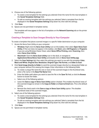 Scan to PC

4. Choose one of the following options:
   • To create a new template for the settings you selected: Enter the name for the new template in
       the Saved Templates Settings field.
   • To edit an existing template with the settings you selected: Select a template from the list
       displayed in the Saved Templates Settings drop-down list, then edit the settings.
5. Click Save.
6. Spaces are not permitted in template names.

    The template will now appear in the list of templates on the Network Scanning tab on the printer
    touch screen.

Creating a Template to Scan Images Directly to Your Computer
To create a template that places scanned images in a specific folder destination on your computer:
1. Access the Xerox Scan Utility on your computer:
    • Windows: Right-click the Xerox Scan Utility icon on the taskbar, then select Open Xerox Scan
        Utility. If the icon does not appear in the taskbar, click Start, select All Programs (or Programs
        if you are using Windows Classic View), select Xerox Office Printing, select Scanning, then
        select Xerox Scan Utility.
    • Macintosh: Click the Xerox Scan Utility icon in the dock, or navigate to
        Applications/Xerox/Xerox Scan Utility and double-click on Xerox Scan Utility.app.
2. Select the Scan Settings tab, then select the settings you want to use with the template: Color,
    Black and White, Original Size, Resolution, Original Type, File Format, and Sides to Scan.
3. Click Send image directly to folder to send the scanned images directly to a designated folder on
    your computer without first viewing the images. Enter information in the following fields:
    a. To create a unique file name for one or more of the scanned images in the thumbnail view,
        enter a file name in the Base File Name field.
    b. Enter the folder path where you want to save the file in the Save To field, or click the Browse
        button to locate the folder.
    c. Select one of the following options:
    • Leave the Save a copy in Xerox Scan Utility option checked. This enables thumbnail views of
        the scanned images to remain in the Copy to Folder and Scan to Email tabs. This is the default
        setting.
    • Remove the check mark in the Save a copy in Xerox Scan Utility option. This disables
        thumbnail views of the scanned images.
4. Select one of the following options:
    • To create a new template for the settings you selected: Enter the name for the new template in
        the Saved Templates Settings field.
    • To edit an existing template with the settings you selected: Select a template from the list
        displayed in the Saved Templates Settings drop-down list, then edit the settings.
5. Click Save.
6. Spaces are not permitted in template names.




                                                                        WorkCentre 7425/7428/7435     135
                                                                                        User Guide
 