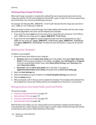 Scanning


Creating Unique Image File Names
When each image is scanned, it is saved with a default file name indicating the date and time the
image was scanned. The file name displays the format DOC_yyyy-mm-day_hh.mm.ss.xxx representing
year-month-date_hour.minute.second.file type extension.

For example, the filename DOC_2008-07-01_13.45.15.pdf indicates that the image was scanned on
July 1, 2008, at 1:45:15 PM and is a PDF file.

When you assign a name to scanned images, the images display with the date and time each image
was scanned appended to the name. See the following two examples:
• If you enter the name report as the new name for an image that was scanned at 1:45:15 PM on
   July 1, 2008, the new image name is: report_2008-07-01_13.45.15.xxx.
• If you enter the name report for several images that were scanned at varying times on July 1,
   2008, the new names are: report_2008-07-01_13.45.15.xxx, report_2008-07-01_13.45.25.xxx,
   and report_2008-07-01_13.47.32.xxx. The date and time information is unique for all scanned
   images.

Deleting Scan Templates
To delete a scan template:
1. Access the Xerox Scan Utility on your computer:
    • Windows: Right-click the Xerox Scan Utility icon in the taskbar, then select Open Xerox Scan
        Utility. If the icon does not appear in the taskbar, click Start, select All Programs (or Programs
        if you are using Windows Classic View), select Xerox Office Printing, select Scanning, then
        select Xerox Scan Utility.
    • Macintosh: Click the Xerox Scan Utility icon in the dock, or navigate to
        Applications/Xerox/Xerox Scan Utility and double-click on Xerox Scan Utility.app.
2. Select the Scan Settings tab.
3. Select the template you want to delete in the Saved Template Settings drop-down list.
4. Click the Delete button.
5. When prompted, confirm that you want to delete the template. The template will be deleted from
    the template list in Xerox Scan Utility and from the template list on the printer’s control panel.

Managing Xerox Scan Utility Folder and Email Profiles
This section includes:
• Creating or Editing Email Profiles on page 137
• Deleting Email Profiles on page 137
• Creating or Editing Folder Profiles on page 137
• Deleting Folder Profiles on page 138

With the Xerox Scan Utility, you can create profiles to be reused when sending scanned images as
email attachments or when copying scanned images to specific folders. Profiles eliminate the need for
re-entering the same email or folder destination information.


136 WorkCentre 7425/7428/7435
    User Guide
 