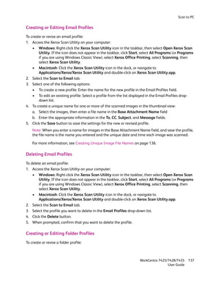 Scan to PC


Creating or Editing Email Profiles
To create or revise an email profile:
1. Access the Xerox Scan Utility on your computer:
    • Windows: Right-click the Xerox Scan Utility icon in the taskbar, then select Open Xerox Scan
        Utility. If the icon does not appear in the taskbar, click Start, select All Programs (or Programs
        if you are using Windows Classic View), select Xerox Office Printing, select Scanning, then
        select Xerox Scan Utility.
    • Macintosh: Click the Xerox Scan Utility icon in the dock, or navigate to
        Applications/Xerox/Xerox Scan Utility and double-click on Xerox Scan Utility.app.
2. Select the Scan to Email tab.
3. Select one of the following options:
    • To create a new profile: Enter the name for the new profile in the Email Profiles field.
    • To edit an existing profile: Select a profile from the list displayed in the Email Profiles drop-
        down list.
4. To create a unique name for one or more of the scanned images in the thumbnail view:
    a. Select the images, then enter a file name in the Base Attachment Name field
    b. Enter the appropriate information in the To, CC, Subject, and Message fields.
5. Click the Save button to save the settings for the new or revised profile.
    Note: When you enter a name for images in the Base Attachment Name field, and save the profile,
    the file name is the name you entered and the unique date and time each image was scanned.

    For more information, see Creating Unique Image File Names on page 136.

Deleting Email Profiles
To delete an email profile:
1. Access the Xerox Scan Utility on your computer:
    • Windows: Right-click the Xerox Scan Utility icon in the taskbar, then select Open Xerox Scan
        Utility. If the icon does not appear in the taskbar, click Start, select All Programs (or Programs
        if you are using Windows Classic View), select Xerox Office Printing, select Scanning, then
        select Xerox Scan Utility.
    • Macintosh: Click the Xerox Scan Utility icon in the dock, or navigate to
        Applications/Xerox/Xerox Scan Utility and double-click on Xerox Scan Utility.app.
2. Select the Scan to Email tab.
3. Select the profile you want to delete in the Email Profiles drop-down list.
4. Click the Delete button.
5. When prompted, confirm that you want to delete the profile.

Creating or Editing Folder Profiles
To create or revise a folder profile:



                                                                        WorkCentre 7425/7428/7435     137
                                                                                        User Guide
 