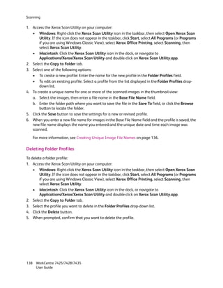 Scanning

1. Access the Xerox Scan Utility on your computer:
   • Windows: Right-click the Xerox Scan Utility icon in the taskbar, then select Open Xerox Scan
       Utility. If the icon does not appear in the taskbar, click Start, select All Programs (or Programs
       if you are using Windows Classic View), select Xerox Office Printing, select Scanning, then
       select Xerox Scan Utility.
   • Macintosh: Click the Xerox Scan Utility icon in the dock, or navigate to
       Applications/Xerox/Xerox Scan Utility and double-click on Xerox Scan Utility.app.
2. Select the Copy to Folder tab.
3. Select one of the following options:
   • To create a new profile: Enter the name for the new profile in the Folder Profiles field.
   • To edit an existing profile: Select a profile from the list displayed in the Folder Profiles drop-
       down list.
4. To create a unique name for one or more of the scanned images in the thumbnail view:
   a. Select the images, then enter a file name in the Base File Name field.
   b. Enter the folder path where you want to save the file in the Save To field, or click the Browse
       button to locate the folder.
5. Click the Save button to save the settings for a new or revised profile.
6. When you enter a new file name for images in the Base File Name field and the profile is saved, the
   new file name displays the name you entered and the unique date and time each image was
   scanned.

    For more information, see Creating Unique Image File Names on page 136.

Deleting Folder Profiles
To delete a folder profile:
1. Access the Xerox Scan Utility on your computer:
    • Windows: Right-click the Xerox Scan Utility icon in the taskbar, then select Open Xerox Scan
        Utility. If the icon does not appear in the taskbar, click Start, select All Programs (or Programs
        if you are using Windows Classic View), select Xerox Office Printing, select Scanning, then
        select Xerox Scan Utility.
    • Macintosh: Click the Xerox Scan Utility icon in the dock, or navigate to
        Applications/Xerox/Xerox Scan Utility and double-click on Xerox Scan Utility.app.
2. Select the Copy to Folder tab.
3. Select the profile you want to delete in the Folder Profiles drop-down list.
4. Click the Delete button.
5. When prompted, confirm that you want to delete the profile.




138 WorkCentre 7425/7428/7435
    User Guide
 