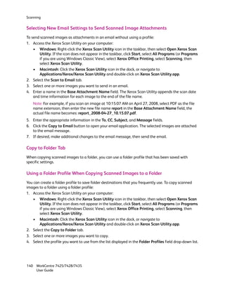 Scanning


Selecting New Email Settings to Send Scanned Image Attachments
To send scanned images as attachments in an email without using a profile:
1. Access the Xerox Scan Utility on your computer:
    • Windows: Right-click the Xerox Scan Utility icon in the taskbar, then select Open Xerox Scan
       Utility. If the icon does not appear in the taskbar, click Start, select All Programs (or Programs
       if you are using Windows Classic View), select Xerox Office Printing, select Scanning, then
       select Xerox Scan Utility.
    • Macintosh: Click the Xerox Scan Utility icon in the dock, or navigate to
       Applications/Xerox/Xerox Scan Utility and double-click on Xerox Scan Utility.app.
2. Select the Scan to Email tab.
3. Select one or more images you want to send in an email.
4. Enter a name in the Base Attachment Name field. The Xerox Scan Utility appends the scan date
    and time information for each image to the end of the file name.
    Note: For example, if you scan an image at 10:15:07 AM on April 27, 2008, select PDF as the file
    name extension, then enter the new file name report in the Base Attachment Name field, the
    actual file name becomes: report_2008-04-27_10.15.07.pdf.
5. Enter the appropriate information in the To, CC, Subject, and Message fields.
6. Click the Copy to Email button to open your email application. The selected images are attached
   to the email message.
7. If desired, make additional changes to the email message, then send the email.

Copy to Folder Tab
When copying scanned images to a folder, you can use a folder profile that has been saved with
specific settings.

Using a Folder Profile When Copying Scanned Images to a Folder
You can create a folder profile to save folder destinations that you frequently use. To copy scanned
images to a folder using a folder profile:
1. Access the Xerox Scan Utility on your computer:
   • Windows: Right-click the Xerox Scan Utility icon in the taskbar, then select Open Xerox Scan
       Utility. If the icon does not appear in the taskbar, click Start, select All Programs (or Programs
       if you are using Windows Classic View), select Xerox Office Printing, select Scanning, then
       select Xerox Scan Utility.
   • Macintosh: Click the Xerox Scan Utility icon in the dock, or navigate to
       Applications/Xerox/Xerox Scan Utility and double-click on Xerox Scan Utility.app.
2. Select the Copy to Folder tab.
3. Select one or more images you want to copy.
4. Select the profile you want to use from the list displayed in the Folder Profiles field drop-down list.




140 WorkCentre 7425/7428/7435
    User Guide
 