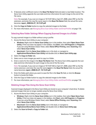 Scan to PC

5. If desired, enter a different name in the Base File Name field and select a new folder location. The
   Xerox Scan Utility appends the scan date and time information for each image to the end of the
   file name.
    Note: For example, if you scan an image at 10:15:07 AM on April 27, 2008, select PDF as the file
    extension, and enter the new file name report in the Base File Name field, the actual file name
    becomes: report_2008-04-27_10.15.07.pdf.
6. Click the Copy to Folder button to copy the selected images to the folder.
7. For more information, see Managing Xerox Scan Utility Folder and Email Profiles on page 136.

Selecting New Folder Settings When Copying Scanned Images to a Folder
To copy scanned images to a folder without using a profile:
1. Access the Xerox Scan Utility on your computer:
    • Windows: Right-click the Xerox Scan Utility icon in the taskbar, then select Open Xerox Scan
       Utility. If the icon does not appear in the taskbar, click Start, select All Programs (or Programs
       if you are using Windows Classic View), select Xerox Office Printing, select Scanning, then
       select Xerox Scan Utility.
    • Macintosh: Click the Xerox Scan Utility icon in the dock, or navigate to
       Applications/Xerox/Xerox Scan Utility and double-click on Xerox Scan Utility.app.
2. Select the Copy to Folder tab.
3. Select one or more images you want to copy to a folder.
4. Enter a name for the image in the Base File Name field. The Xerox Scan Utility appends the scan
    date and time information for each image to the end of the file name.
    Note: For example, if you scan an image at 10:15:07 AM on April 27, 2008, select PDF as the file
    name extension, and enter the new file name report in the Base File Name field, the actual file
    name becomes: report_2008-04-27_10.15.07.pdf.
5. Enter the folder path where you want to save the file in the Save To field, or click the Browse
   button to locate the folder.
6. Click the Copy to Folder button to copy the selected images to the folder.
7. For more information, see Managing Xerox Scan Utility Folder and Email Profiles on page 136.

Deleting Image Files Using the Xerox Scan Utility
Scanned images displayed in the Xerox Scan Utility are stored on your computer’s hard drive. To delete
scanned images that are no longer needed using the Xerox Scan Utility:
1. Access the Xerox Scan Utility on your computer:
    • Windows: Right-click the Xerox Scan Utility icon in the taskbar, then select Open Xerox Scan
       Utility. If the icon does not appear in the taskbar, click Start, select All Programs (or Programs
       if you are using Windows Classic View), select Xerox Office Printing, select Scanning, then
       select Xerox Scan Utility.
    • Macintosh: Click the Xerox Scan Utility icon in the dock, or navigate to
       Applications/Xerox/Xerox Scan Utility and double-click on Xerox Scan Utility.app.
2. Select the Scan to Email or Copy to Folder tab.

                                                                       WorkCentre 7425/7428/7435     141
                                                                                       User Guide
 