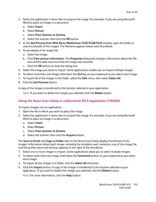 Scan to PC

2. Select the application’s menu item to acquire the image. For example, if you are using Microsoft
   Word to place an image in a document:
   a. Select Insert.
   b. Select Picture.
   c. Select From Scanner or Camera.
   d. Select the scanner, then click the OK button.
3. In the Get Pictures from WIA Xerox WorkCentre 7425/7428/7435 window, open the folder to
   view thumbnails of the images. The filename appears below each thumbnail.
4. To see details of an image file:
   a. Select the image.
   b. Click View picture information. The Properties dialog box displays information about the file
       size and the date and time that the image was scanned.
   c. Click the OK button to close the dialog box.
5. Select the image you want to import. Some applications enable you to import multiple images:
6. To select more than one image, hold down the Ctrl key on your keyboard as you select each image.
7. To import all of the images in the folder, select the Edit menu, then select Select All.
8. Click the Get Pictures button.

A copy of the image is transferred to the location selected in your application.
    Note: If you want to delete the images you selected, click the Delete button.

Using the Xerox Scan Utility in a Macintosh OS X Application (TWAIN)
To import images into an application:
1. Open the file in which you want to place the image.
2. Select the application’s menu item to acquire the image. For example, if you are using Microsoft
    Word to place an image in a document:
    a. Select Insert.
    b. Select Picture.
    c. Select From Scanner or Camera.
    d. Select the scanner, then click the Acquire button.

The Scan to Email and Copy to Folder tabs on the Xerox Scan Utility display thumbnails of the
images. Information about each image, including the template used, resolution, size of the image file,
and the profile name and settings appears to the right of the thumbnail.
1. Select one or more images to import. Some applications allow you to select multiple images:
2. To select more than one image, hold down the Command button on your keyboard as you select
   each image.
3. To import all the images in a folder, click the Select All check box.
4. Click the Import button. A copy of the image is transferred to the location selected in your
   application. If you want to delete the images you selected, click the Delete button.
    Note: For more information, click the Help button.


                                                                       WorkCentre 7425/7428/7435    143
                                                                                       User Guide
 