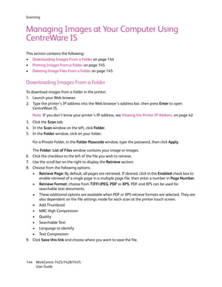 Scanning


Managing Images at Your Computer Using
CentreWare IS
This section contains the following:
• Downloading Images From a Folder on page 144
• Printing Images From a Folder on page 145
• Deleting Image Files From a Folder on page 145

Downloading Images From a Folder
To download images from a folder in the printer:
1. Launch your Web browser.
2. Type the printer’s IP address into the Web browser’s address bar, then press Enter to open
    CentreWare IS.
     Note: If you don’t know your printer’s IP address, see Viewing the Printer IP Address: on page 42.
3. Click the Scan tab.
4. In the Scan window on the left, click Folder.
5. In the Folder window, click on your folder.

     For a Private Folder, in the Folder Passcode window, type the password, then click Apply.

     The Folder: List of Files window contains your image or images.
6.   Click the checkbox to the left of the file you wish to retrieve.
7.   Use the scroll bar on the right to display the Retrieve section.
8.   Choose from the following options:
     • Retrieve Page: By default, all pages are retrieved. If desired, click in the Enabled check box to
         enable retrieval of a single page in a multiple page file, then enter a number in Page Number.
     • Retrieve Format: choose from TIFF/JPEG, PDF or XPS. PDF and XPS can be used for
         searchable text documents.
     • These additional options are available when PDF or XPS retrieve formats are selected. They are
         also dependent on the file settings made for each scan at the printer touch screen.
     • Add Thumbnail
     • MRC High Compression
     • Quality
     • Searchable Text
     • Language to identify
     • Text Compression
9.   Click Save this link and choose where you want to save the file.




144 WorkCentre 7425/7428/7435
    User Guide
 