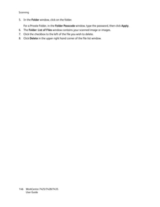 Scanning

5. In the Folder window, click on the folder.

   For a Private Folder, in the Folder Passcode window, type the password, then click Apply.
6. The Folder: List of Files window contains your scanned image or images.
7. Click the checkbox to the left of the file you wish to delete.
8. Click Delete in the upper right hand corner of the file list window.




146 WorkCentre 7425/7428/7435
    User Guide
 