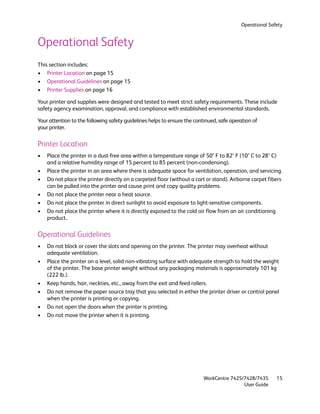 Operational Safety


Operational Safety
This section includes:
• Printer Location on page 15
• Operational Guidelines on page 15
• Printer Supplies on page 16

Your printer and supplies were designed and tested to meet strict safety requirements. These include
safety agency examination, approval, and compliance with established environmental standards.

Your attention to the following safety guidelines helps to ensure the continued, safe operation of
your printer.

Printer Location
•   Place the printer in a dust-free area within a temperature range of 50° F to 82° F (10° C to 28° C)
    and a relative humidity range of 15 percent to 85 percent (non-condensing).
•   Place the printer in an area where there is adequate space for ventilation, operation, and servicing.
•   Do not place the printer directly on a carpeted floor (without a cart or stand). Airborne carpet fibers
    can be pulled into the printer and cause print and copy quality problems.
•   Do not place the printer near a heat source.
•   Do not place the printer in direct sunlight to avoid exposure to light-sensitive components.
•   Do not place the printer where it is directly exposed to the cold air flow from an air conditioning
    product.

Operational Guidelines
•   Do not block or cover the slots and opening on the printer. The printer may overheat without
    adequate ventilation.
•   Place the printer on a level, solid non-vibrating surface with adequate strength to hold the weight
    of the printer. The base printer weight without any packaging materials is approximately 101 kg
    (222 lb.).
•   Keep hands, hair, neckties, etc., away from the exit and feed rollers.
•   Do not remove the paper source tray that you selected in either the printer driver or control panel
    when the printer is printing or copying.
•   Do not open the doors when the printer is printing.
•   Do not move the printer when it is printing.




                                                                          WorkCentre 7425/7428/7435      15
                                                                                          User Guide
 