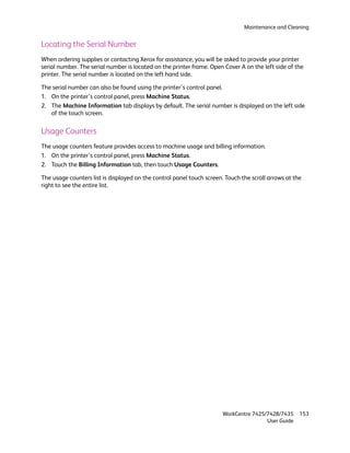Maintenance and Cleaning


Locating the Serial Number
When ordering supplies or contacting Xerox for assistance, you will be asked to provide your printer
serial number. The serial number is located on the printer frame. Open Cover A on the left side of the
printer. The serial number is located on the left hand side.

The serial number can also be found using the printer’s control panel.
1. On the printer’s control panel, press Machine Status.
2. The Machine Information tab displays by default. The serial number is displayed on the left side
   of the touch screen.

Usage Counters
The usage counters feature provides access to machine usage and billing information.
1. On the printer’s control panel, press Machine Status.
2. Touch the Billing Information tab, then touch Usage Counters.

The usage counters list is displayed on the control panel touch screen. Touch the scroll arrows at the
right to see the entire list.




                                                                       WorkCentre 7425/7428/7435     153
                                                                                       User Guide
 