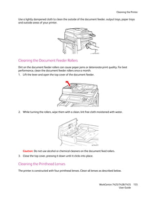 Cleaning the Printer

Use a lightly dampened cloth to clean the outside of the document feeder, output trays, paper trays
and outside areas of your printer.




                                                                   wc74xx-072




Cleaning the Document Feeder Rollers
Dirt on the document feeder rollers can cause paper jams or deteriorate print quality. For best
performance, clean the document feeder rollers once a month.
1. Lift the lever and open the top cover of the document feeder.




                                                                   wc74xx-028



2. While turning the rollers, wipe them with a clean, lint free cloth moistened with water.




                                                                  wc74xx-073



    Caution: Do not use alcohol or chemical cleaners on the document feed rollers.
3. Close the top cover, pressing it down until it clicks into place.

Cleaning the Printhead Lenses
The printer is constructed with four printhead lenses. Clean all lenses as described below.



                                                                                WorkCentre 7425/7428/7435    155
                                                                                                User Guide
 