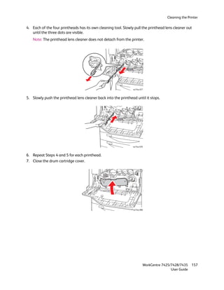Cleaning the Printer

4. Each of the four printheads has its own cleaning tool. Slowly pull the printhead lens cleaner out
   until the three dots are visible.
   Note: The printhead lens cleaner does not detach from the printer.




                                                                wc74xx-077



5. Slowly push the printhead lens cleaner back into the printhead until it stops.




                                                                wc74xx-078



6. Repeat Steps 4 and 5 for each printhead.
7. Close the drum cartridge cover.




                                                                wc74xx-080




                                                                         WorkCentre 7425/7428/7435    157
                                                                                         User Guide
 