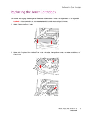 Replacing the Toner Cartridges


Replacing the Toner Cartridges
The printer will display a message on the touch screen when a toner cartridge needs to be replaced.
    Caution: Do not perform this procedure when the printer is copying or printing.
1. Open the printer front cover.




                                                                  wc74xx-074



2. Place your fingers under the lip of the toner cartridge, then pull the toner cartridge straight out of
   the printer.




                                                                  wc74xx-143




                                                                 wc74xx-144




                                                                              WorkCentre 7425/7428/7435     159
                                                                                              User Guide
 