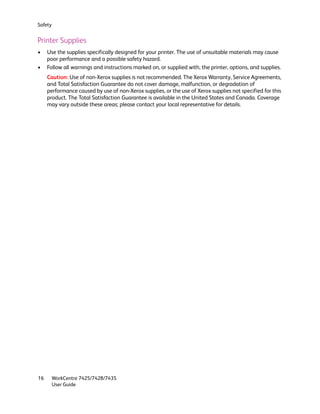 Safety


Printer Supplies
•    Use the supplies specifically designed for your printer. The use of unsuitable materials may cause
     poor performance and a possible safety hazard.
•    Follow all warnings and instructions marked on, or supplied with, the printer, options, and supplies.
     Caution: Use of non-Xerox supplies is not recommended. The Xerox Warranty, Service Agreements,
     and Total Satisfaction Guarantee do not cover damage, malfunction, or degradation of
     performance caused by use of non-Xerox supplies, or the use of Xerox supplies not specified for this
     product. The Total Satisfaction Guarantee is available in the United States and Canada. Coverage
     may vary outside these areas; please contact your local representative for details.




16       WorkCentre 7425/7428/7435
         User Guide
 