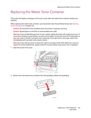 Replacing the Waste Toner Container


Replacing the Waste Toner Container
The printer will display a message on the touch screen when the waste toner container needs to be
replaced.

When replacing the waste toner container, you should also clean the printhead lenses. See Cleaning
the Printhead Lenses on page 155.
   Caution: Do not perform this procedure when the printer is copying or printing.
   Caution: Spread paper on the floor to catch possible toner spills.
   Warning: If you accidentally get toner on your clothes, lightly dust them off as best as you can. If
   some toner remains on your clothes, use cool, not hot water, to rinse the toner off. If toner gets on
   your skin, wash it off with cool water and a mild soap. If you get toner in your eyes, wash it out
   immediately with cool water and consult a doctor.
   Warning: If you spill any toner in the printer, wipe it up using a moist cloth. Never use a vacuum
   cleaner to remove spilled toner. Sparks inside the vacuum cleaner may cause a fire or explosion.
1. Open the printer front cover.




                                                                  wc74xx-074



2. Remove the new waste toner container from the packaging. Retain the packaging.




                                                              wc74xx-148




                                                                           WorkCentre 7425/7428/7435      161
                                                                                           User Guide
 