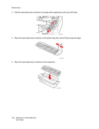 Maintenance

3. Pull the used waste toner container out slowly while supporting it with your left hand.




                                                                  wc74xx-149



4. Place the used waste toner container in the plastic bag, then seal it firmly using the zipper.




                                                                    wc74xx-150



5. Place the used waste toner container in the empty box.




                                                               wc74xx-151




162 WorkCentre 7425/7428/7435
    User Guide
 