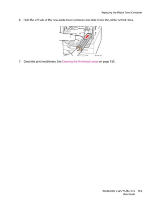 Replacing the Waste Toner Container

6. Hold the left side of the new waste toner container and slide it into the printer until it clicks.




                                                                  wc74xx-152



7. Clean the printhead lenses. See Cleaning the Printhead Lenses on page 155.




                                                                               WorkCentre 7425/7428/7435    163
                                                                                               User Guide
 