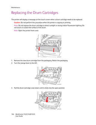 Maintenance


Replacing the Drum Cartridges
The printer will display a message on the touch screen when a drum cartridge needs to be replaced.
    Caution: Do not perform this procedure when the printer is copying or printing.
    Note: Do not expose the drum cartridge to direct sunlight or strong indoor fluorescent lighting. Do
    not touch or scratch the surface of the drum.
    Note: Open the printer front cover.




                                                                 wc74xx-074



1. Remove the new drum cartridge from the packaging. Retain the packaging.
2. Turn the orange lever to the left.




                                                                  wc74xx-075



3. Pull the drum cartridge cover down until it clicks into the open position.




                                                                 wc74xx-076




164 WorkCentre 7425/7428/7435
    User Guide
 