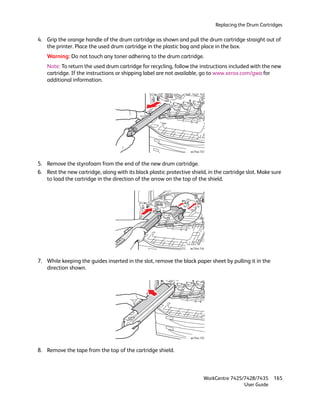 Replacing the Drum Cartridges

4. Grip the orange handle of the drum cartridge as shown and pull the drum cartridge straight out of
   the printer. Place the used drum cartridge in the plastic bag and place in the box.
    Warning: Do not touch any toner adhering to the drum cartridge.
    Note: To return the used drum cartridge for recycling, follow the instructions included with the new
    cartridge. If the instructions or shipping label are not available, go to www.xerox.com/gwa for
    additional information.




                                                                   wc74xx-153



5. Remove the styrofoam from the end of the new drum cartridge.
6. Rest the new cartridge, along with its black plastic protective shield, in the cartridge slot. Make sure
   to load the cartridge in the direction of the arrow on the top of the shield.




                                                                   wc74xx-154



7. While keeping the guides inserted in the slot, remove the black paper sheet by pulling it in the
   direction shown.




                                                                   wc74xx-155



8. Remove the tape from the top of the cartridge shield.



                                                                            WorkCentre 7425/7428/7435    165
                                                                                            User Guide
 