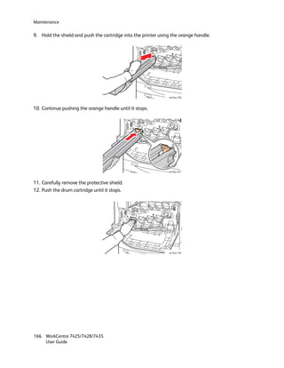 Maintenance

9. Hold the shield and push the cartridge into the printer using the orange handle.




                                                               wc74xx-156



10. Continue pushing the orange handle until it stops.




                                                               wc74xx-157



11. Carefully remove the protective shield.
12. Push the drum cartridge until it stops.




                                                               wc74xx-158




166 WorkCentre 7425/7428/7435
    User Guide
 