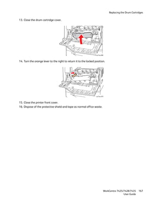 Replacing the Drum Cartridges

13. Close the drum cartridge cover.




                                                                   wc74xx-080



14. Turn the orange lever to the right to return it to the locked position.




                                                                   wc74xx-079



15. Close the printer front cover.
16. Dispose of the protective shield and tape as normal office waste.




                                                                            WorkCentre 7425/7428/7435    167
                                                                                            User Guide
 