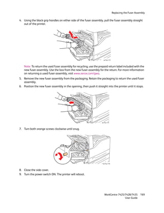 Replacing the Fuser Assembly

4. Using the black grip handles on either side of the fuser assembly, pull the fuser assembly straight
   out of the printer.




                                                                       wc74xx-173



    Note: To return the used fuser assembly for recycling, use the prepaid return label included with the
    new fuser assembly. Use the box from the new fuser assembly for the return. For more information
    on returning a used fuser assembly, visit www.xerox.com/gwa.
5. Remove the new fuser assembly from the packaging. Retain the packaging to return the used fuser
   assembly.
6. Position the new fuser assembly in the opening, then push it straight into the printer until it stops.




                                                                     wc74xx-175



7. Turn both orange screws clockwise until snug.




                                                                      wc74xx-176



8. Close the side cover.
9. Turn the power switch ON. The printer will reboot.




                                                                        WorkCentre 7425/7428/7435           169
                                                                                        User Guide
 