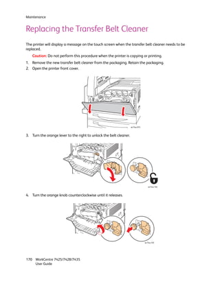 Maintenance


Replacing the Transfer Belt Cleaner
The printer will display a message on the touch screen when the transfer belt cleaner needs to be
replaced.
    Caution: Do not perform this procedure when the printer is copying or printing.
1. Remove the new transfer belt cleaner from the packaging. Retain the packaging.
2. Open the printer front cover.




                                                                    wc74xx-074



3. Turn the orange lever to the right to unlock the belt cleaner.




                                                                                    wc74xx-164



4. Turn the orange knob counterclockwise until it releases.




                                                                                 wc74xx-165




170 WorkCentre 7425/7428/7435
    User Guide
 
