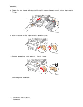 Maintenance

8. Support the new transfer belt cleaner with your left hand and slide it straight into the opening until
   it stops.




                                                                            wc74xx-168



9. Push the orange knob in, then turn it clockwise until snug.




                                                                          wc74xx-169



10. Turn the orange lever to the left to lock the belt cleaner.




                                                                          wc74xx-170



11. Close the printer front cover.




172 WorkCentre 7425/7428/7435
    User Guide
 