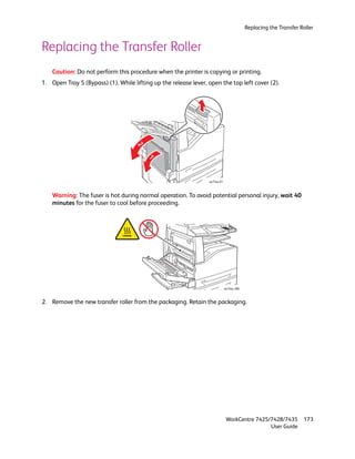 Replacing the Transfer Roller


Replacing the Transfer Roller
    Caution: Do not perform this procedure when the printer is copying or printing.
1. Open Tray 5 (Bypass) (1). While lifting up the release lever, open the top left cover (2).




                                     2
                                         1


                                                                 wc74xx-01



    Warning: The fuser is hot during normal operation. To avoid potential personal injury, wait 40
    minutes for the fuser to cool before proceeding.




                                                                             wc74xx-206



2. Remove the new transfer roller from the packaging. Retain the packaging.




                                                                              WorkCentre 7425/7428/7435           173
                                                                                              User Guide
 