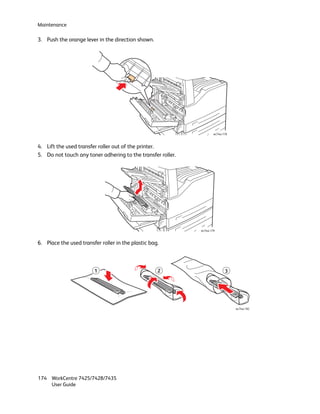 Maintenance

3. Push the orange lever in the direction shown.




                                                                      wc74xx-178



4. Lift the used transfer roller out of the printer.
5. Do not touch any toner adhering to the transfer roller.




                                                             wc74xx-179



6. Place the used transfer roller in the plastic bag.



                        1                           2                         3




                                                                                   wc74xx-182




174 WorkCentre 7425/7428/7435
    User Guide
 
