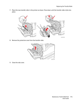Replacing the Transfer Roller

7. Place the new transfer roller in the printer as shown. Press down until the transfer roller clicks into
   place.


                                                              2
                1




                                                          3




                                                                                            wc74xx-180



8. Remove the protective cover from the transfer roller.




                                                                       wc74xx-181



9. Close the side cover.




                                                                         WorkCentre 7425/7428/7435          175
                                                                                         User Guide
 