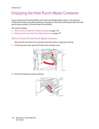 Maintenance


Emptying the Hole Punch Waste Container
If your printer has the optional Office LX Finisher with Booklet Maker option, or the optional
Professional Finisher, you will be alerted by a message on the printer control panel when the hole
punch waste container is full and needs to be emptied.

This section includes:
• Office Finisher LX Hole Punch Waste Container on page 176
• Professional Finisher Hole Punch Waste Container on page 177

Office Finisher LX Hole Punch Waste Container
    Warning: Do not perform this procedure when the printer is copying or printing.
1. Lift the top cover, then open the finisher front transport cover.




                                                                       wc74xx-081


2. Pull out the hole punch waste container.




                                                                 wc74xx-082




176 WorkCentre 7425/7428/7435
    User Guide
 