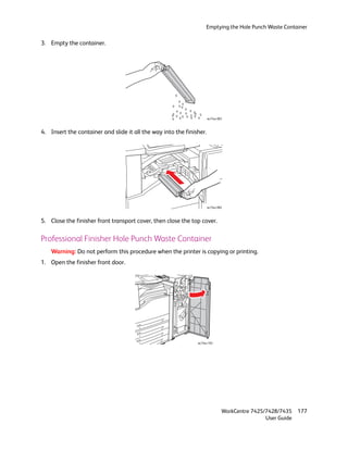 Emptying the Hole Punch Waste Container

3. Empty the container.




                                                                      wc74xx-083



4. Insert the container and slide it all the way into the finisher.




                                                                      wc74xx-084



5. Close the finisher front transport cover, then close the top cover.

Professional Finisher Hole Punch Waste Container
    Warning: Do not perform this procedure when the printer is copying or printing.
1. Open the finisher front door.




                                                               wc74xx-103




                                                                               WorkCentre 7425/7428/7435    177
                                                                                               User Guide
 