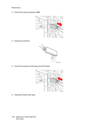 Maintenance

2. Pull out the waste container at R4.




                                                                wc74xx-085



3. Empty the container.




                                                         wc74xx-086



4. Insert the container all the way into the finisher.




                                                                wc74xx-087



5. Close the finisher front door.




178 WorkCentre 7425/7428/7435
    User Guide
 