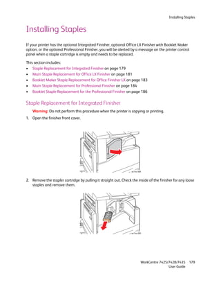 Installing Staples


Installing Staples
If your printer has the optional Integrated Finisher, optional Office LX Finisher with Booklet Maker
option, or the optional Professional Finisher, you will be alerted by a message on the printer control
panel when a staple cartridge is empty and needs to be replaced.

This section includes:
• Staple Replacement for Integrated Finisher on page 179
• Main Staple Replacement for Office LX Finisher on page 181
• Booklet Maker Staple Replacement for Office Finisher LX on page 183
• Main Staple Replacement for Professional Finisher on page 184
• Booklet Staple Replacement for the Professional Finisher on page 186

Staple Replacement for Integrated Finisher
    Warning: Do not perform this procedure when the printer is copying or printing.
1. Open the finisher front cover.




                                                                  wc74xx-088



2. Remove the stapler cartridge by pulling it straight out. Check the inside of the finisher for any loose
   staples and remove them.




                                                                  wc74xx-089




                                                                           WorkCentre 7425/7428/7435    179
                                                                                           User Guide
 