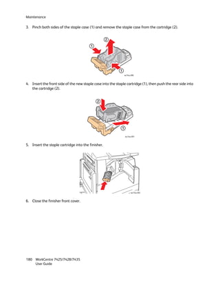 Maintenance

3. Pinch both sides of the staple case (1) and remove the staple case from the cartridge (2).


                                                    2
                                         1




                                                            1
                                                                 wc74xx-090



4. Insert the front side of the new staple case into the staple cartridge (1), then push the rear side into
   the cartridge (2).


                                             2




                                                             1

                                                                 wc74xx-091



5. Insert the staple cartridge into the finisher.




                                                                        wc74xx-092



6. Close the finisher front cover.




180 WorkCentre 7425/7428/7435
    User Guide
 