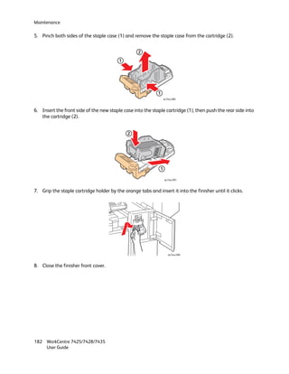 Maintenance

5. Pinch both sides of the staple case (1) and remove the staple case from the cartridge (2).


                                                   2
                                         1




                                                             1
                                                                  wc74xx-090



6. Insert the front side of the new staple case into the staple cartridge (1), then push the rear side into
   the cartridge (2).


                                              2




                                                              1

                                                                  wc74xx-091



7. Grip the staple cartridge holder by the orange tabs and insert it into the finisher until it clicks.




                                                                     wc74xx-096



8. Close the finisher front cover.




182 WorkCentre 7425/7428/7435
    User Guide
 