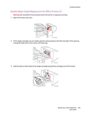 Installing Staples


Booklet Maker Staple Replacement for Office Finisher LX
    Warning: Do not perform this procedure when the printer is copying or printing.
1. Open the finisher side cover.




                                                                 wc74xx-097



2. If the staple cartridges are not visible, grip the vertical panels at the left and right of the opening
   and gently slide them to the center until they stop.




                                                                   wc74xx-217



3. Hold the tabs on both sides of the staple cartridge and pull the cartridge out of the finisher.




                                                                   wc74xx-098




                                                                              WorkCentre 7425/7428/7435    183
                                                                                              User Guide
 