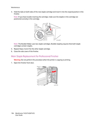 Maintenance

4. Hold the tabs on both sides of the new staple cartridge and insert it into the original position in the
   finisher.
    Note: If you have trouble inserting the cartridge, make sure the staples in the cartridge are
    positioned correctly in the cartridge.




                                                                    wc74xx-099



    Note: The Booklet Maker uses two staple cartridges. Booklet stapling requires that both staple
    cartridges contain staples.
5. Repeat Steps 2 and 3 for the other staple cartridge.
6. Close the side cover of the finisher.

Main Staple Replacement for Professional Finisher
    Warning: Do not perform this procedure when the printer is copying or printing.
1. Open the finisher front door.




                                                              wc74xx-103




184 WorkCentre 7425/7428/7435
    User Guide
 