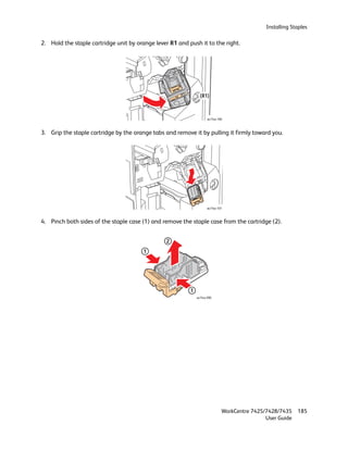 Installing Staples

2. Hold the staple cartridge unit by orange lever R1 and push it to the right.




                                                                (R1)



                                                                     wc74xx-100



3. Grip the staple cartridge by the orange tabs and remove it by pulling it firmly toward you.




                                                                     wc74xx-101



4. Pinch both sides of the staple case (1) and remove the staple case from the cartridge (2).


                                                 2
                                        1




                                                          1
                                                              wc74xx-090




                                                                              WorkCentre 7425/7428/7435    185
                                                                                              User Guide
 