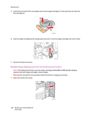 Maintenance

5. Insert the front side of the new staple case into the staple cartridge (1), then push the rear side into
   the cartridge (2).


                                              2




                                                              1

                                                                  wc74xx-091




6. Grip the staple cartridge by the orange tabs and insert it into the staple cartridge unit until it clicks.




                                                                        wc74xx-102



7. Close the finisher front door.

Booklet Staple Replacement for the Professional Finisher
    Note: The Professional Finisher uses two staple cartridges labeled R2 and R3. Booklet stapling
    requires that both staple cartridges contain staples.
    Warning: Do not perform this procedure when the printer is copying or printing.
1. Open the finisher front door.




                                                                  wc74xx-103




186 WorkCentre 7425/7428/7435
    User Guide
 