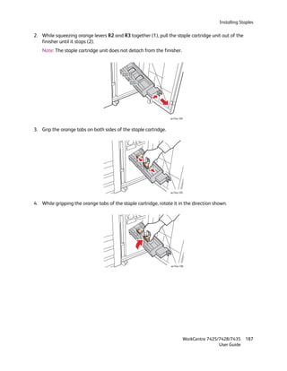 Installing Staples

2. While squeezing orange levers R2 and R3 together (1), pull the staple cartridge unit out of the
   finisher until it stops (2).
    Note: The staple cartridge unit does not detach from the finisher.




                                                      1          2


                                                                 wc74xx-104



3. Grip the orange tabs on both sides of the staple cartridge.




                                                                 wc74xx-105



4. While gripping the orange tabs of the staple cartridge, rotate it in the direction shown.




                                                                 wc74xx-106




                                                                          WorkCentre 7425/7428/7435    187
                                                                                          User Guide
 