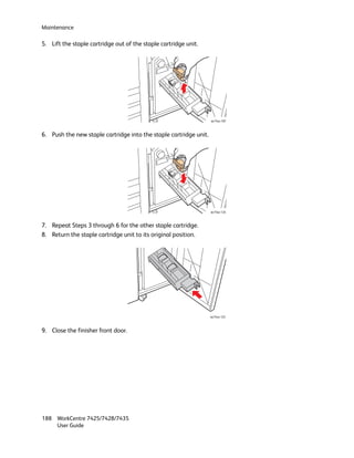 Maintenance

5. Lift the staple cartridge out of the staple cartridge unit.




                                                                   wc74xx-107



6. Push the new staple cartridge into the staple cartridge unit.




                                                                   wc74xx-124



7. Repeat Steps 3 through 6 for the other staple cartridge.
8. Return the staple cartridge unit to its original position.




                                                                   wc74xx-125



9. Close the finisher front door.




188 WorkCentre 7425/7428/7435
    User Guide
 