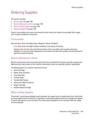 Ordering Supplies


Ordering Supplies
This section includes:
• Consumables on page 189
• Routine Maintenance Items on page 189
• When to Order Supplies on page 189
• Recycling Supplies on page 190

Certain consumables and routine maintenance items need to be ordered occasionally. Each supply
item includes installation instructions.

Consumables
Genuine Xerox Toner Cartridges (Cyan, Magenta, Yellow and Black).
   Note: Each toner cartridge includes installation instructions on the box.
   Caution: Use of toner other than Genuine Xerox Toner may affect print quality and printer
   reliability. It is the only toner designed and manufactured under strict quality controls by Xerox for
   specific use with this printer.

Routine Maintenance Items
Routine maintenance items are printer parts that have a limited life and require periodic replacement.
Replacements may be parts or kits. Routine maintenance items are typically customer replaceable.

The following items are routine maintenance items:
• Drum Cartridge
• Waste Toner Container
• Fuser Assembly
• Transfer Roller
• Transfer Belt Cleaner
• Hole Punch Waste Container
• Staple Cartridge
• Booklet Staple Cartridge

When to Order Supplies
The printer’s control panel displays a warning when the supply nears its replacement time. Verify that
you have replacements on hand. It is important to order these supplies when the messages first appear
to avoid interruptions to your printing. The control panel displays an error message when the supply
must be replaced.




                                                                       WorkCentre 7425/7428/7435     189
                                                                                       User Guide
 