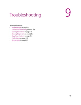 Troubleshooting                         9
This chapter includes:
• Fault Messages on page 192
• General Troubleshooting on page 193
• Clearing Paper Jams on page 196
• Clearing Staple Jams on page 224
• Copy/Scan Problems on page 233
• Fax Problems on page 234
• Getting Help on page 237




                                        191
 