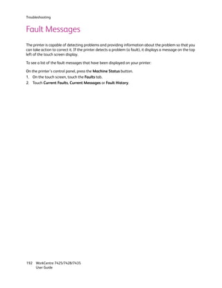 Troubleshooting


Fault Messages
The printer is capable of detecting problems and providing information about the problem so that you
can take action to correct it. If the printer detects a problem (a fault), it displays a message on the top
left of the touch screen display.

To see a list of the fault messages that have been displayed on your printer:

On the printer’s control panel, press the Machine Status button.
1. On the touch screen, touch the Faults tab.
2. Touch Current Faults, Current Messages or Fault History.




192 WorkCentre 7425/7428/7435
    User Guide
 
